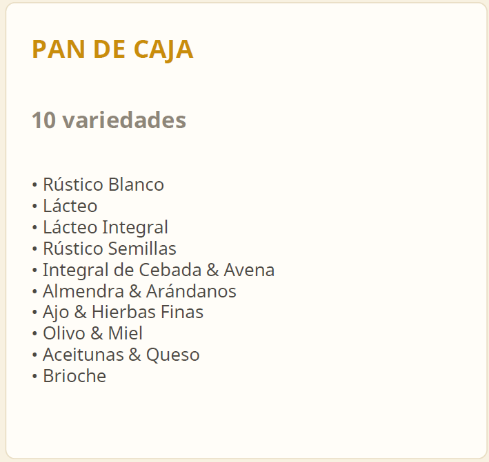 Pan de caja. 10 variedades: Rústico Blanco, Lácteo, Lácteo Integral, Rústico Semillas, Integral de Cebada & Avena, Almendra & Arándanos, Ajo & Hierbas Finas, Olivo & Miel, Aceitunas & Queso, Brioche.